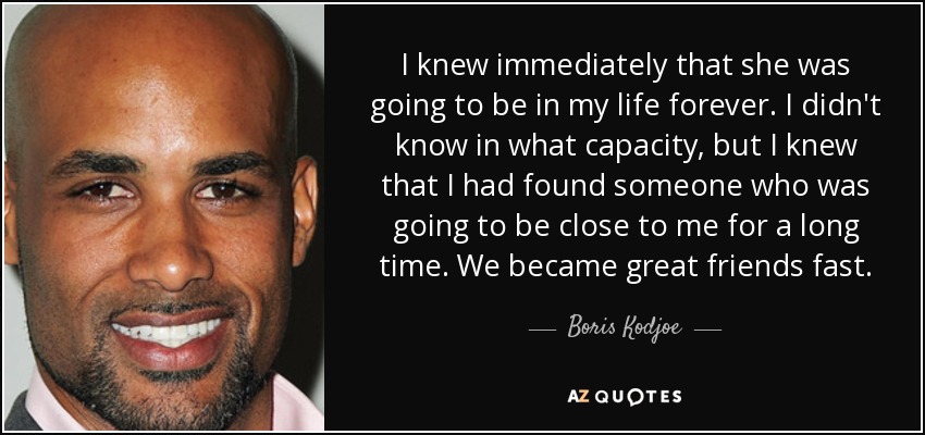 I knew immediately that she was going to be in my life forever. I didn't know in what capacity, but I knew that I had found someone who was going to be close to me for a long time. We became great friends fast. - Boris Kodjoe