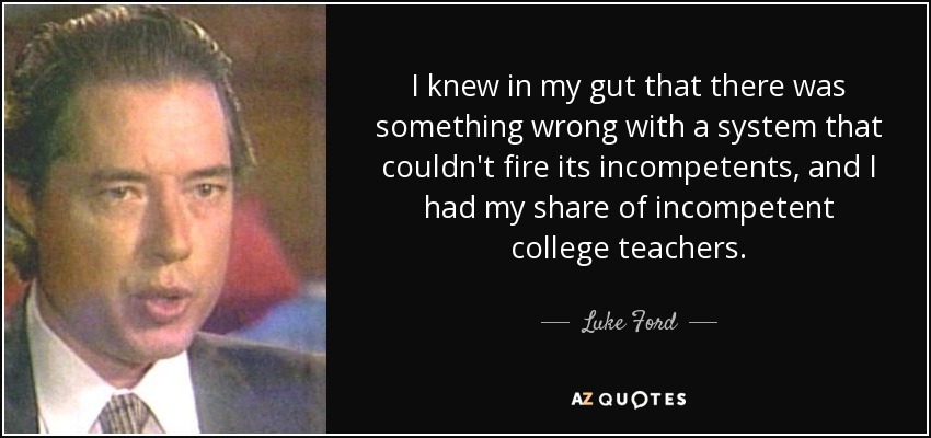 I knew in my gut that there was something wrong with a system that couldn't fire its incompetents, and I had my share of incompetent college teachers. - Luke Ford