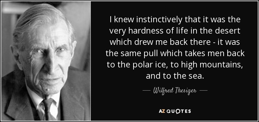I knew instinctively that it was the very hardness of life in the desert which drew me back there - it was the same pull which takes men back to the polar ice, to high mountains, and to the sea. - Wilfred Thesiger
