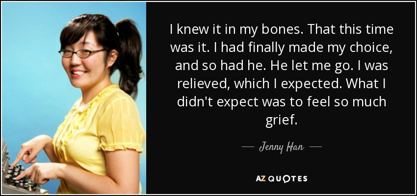 I knew it in my bones. That this time was it. I had finally made my choice, and so had he. He let me go. I was relieved, which I expected. What I didn't expect was to feel so much grief. - Jenny Han