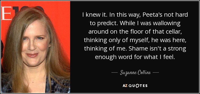 I knew it. In this way, Peeta's not hard to predict. While I was wallowing around on the floor of that cellar, thinking only of myself, he was here, thinking of me. Shame isn't a strong enough word for what I feel. - Suzanne Collins