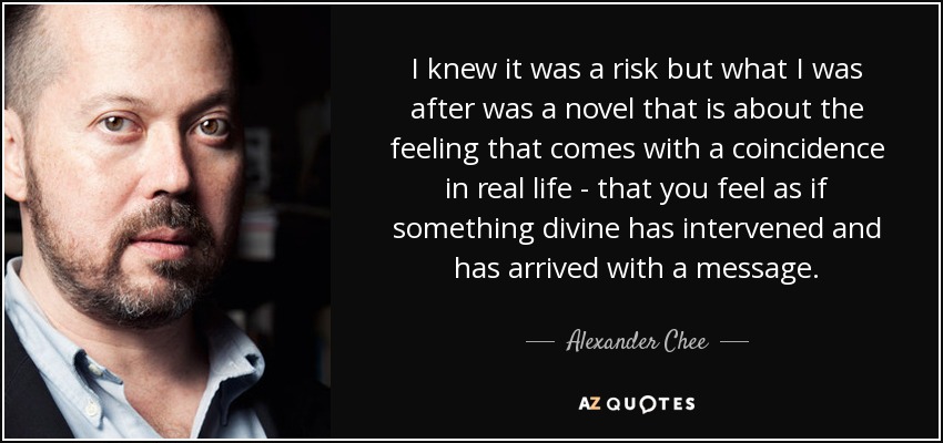 I knew it was a risk but what I was after was a novel that is about the feeling that comes with a coincidence in real life - that you feel as if something divine has intervened and has arrived with a message. - Alexander Chee