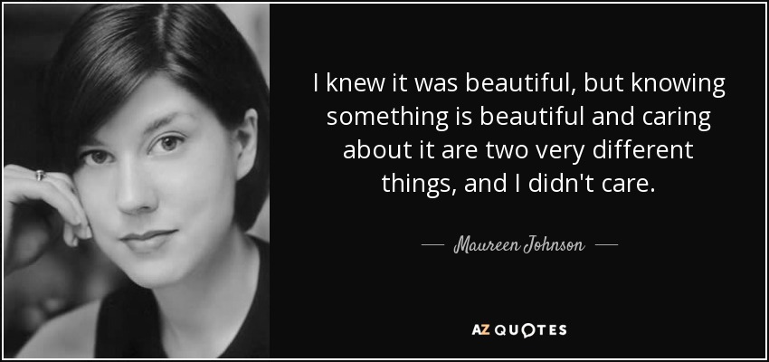 I knew it was beautiful, but knowing something is beautiful and caring about it are two very different things, and I didn't care. - Maureen Johnson