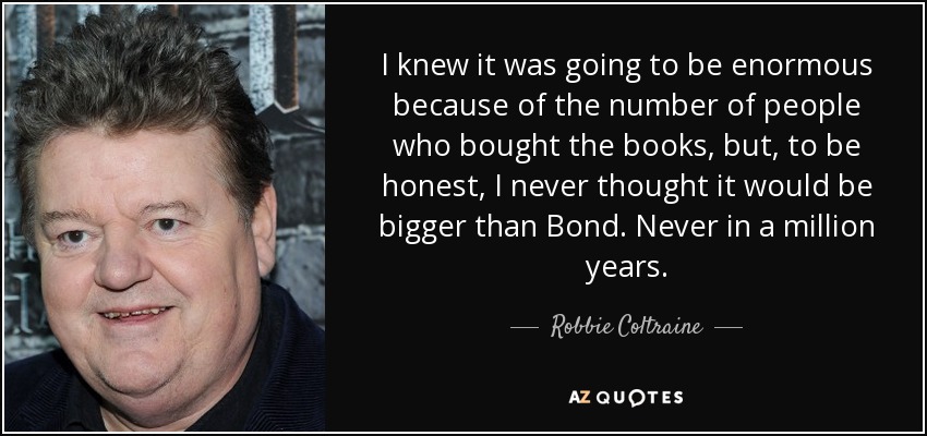 I knew it was going to be enormous because of the number of people who bought the books, but, to be honest, I never thought it would be bigger than Bond. Never in a million years. - Robbie Coltraine