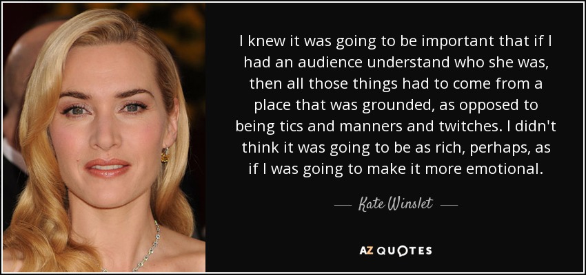 I knew it was going to be important that if I had an audience understand who she was, then all those things had to come from a place that was grounded, as opposed to being tics and manners and twitches. I didn't think it was going to be as rich, perhaps, as if I was going to make it more emotional. - Kate Winslet