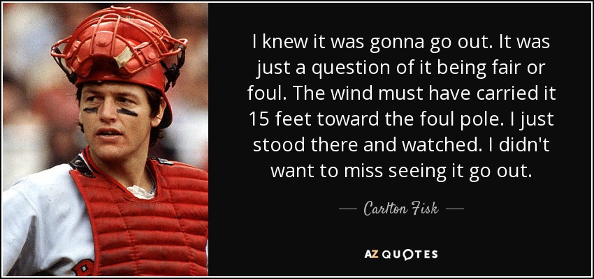 I knew it was gonna go out. It was just a question of it being fair or foul. The wind must have carried it 15 feet toward the foul pole. I just stood there and watched. I didn't want to miss seeing it go out. - Carlton Fisk