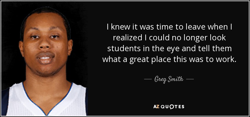 I knew it was time to leave when I realized I could no longer look students in the eye and tell them what a great place this was to work. - Greg Smith