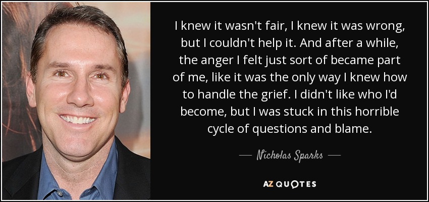 I knew it wasn't fair, I knew it was wrong, but I couldn't help it. And after a while, the anger I felt just sort of became part of me, like it was the only way I knew how to handle the grief. I didn't like who I'd become, but I was stuck in this horrible cycle of questions and blame. - Nicholas Sparks