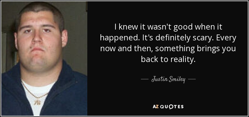 I knew it wasn't good when it happened. It's definitely scary. Every now and then, something brings you back to reality. - Justin Smiley