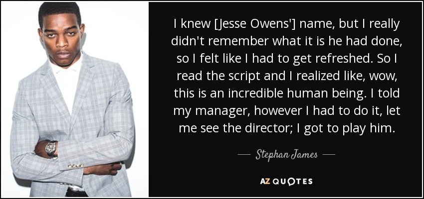 I knew [Jesse Owens'] name, but I really didn't remember what it is he had done, so I felt like I had to get refreshed. So I read the script and I realized like, wow, this is an incredible human being. I told my manager, however I had to do it, let me see the director; I got to play him. - Stephan James