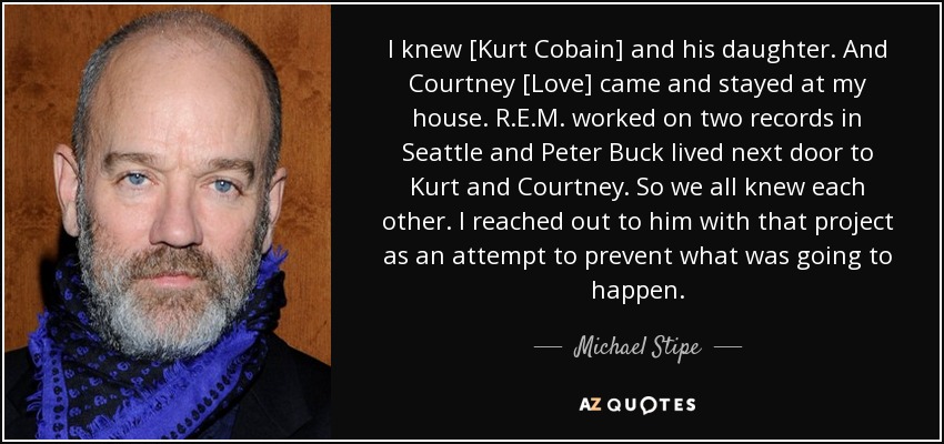 I knew [Kurt Cobain] and his daughter. And Courtney [Love] came and stayed at my house. R.E.M. worked on two records in Seattle and Peter Buck lived next door to Kurt and Courtney. So we all knew each other. I reached out to him with that project as an attempt to prevent what was going to happen. - Michael Stipe