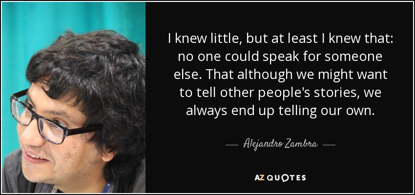 I knew little, but at least I knew that: no one could speak for someone else. That although we might want to tell other people's stories, we always end up telling our own. - Alejandro Zambra
