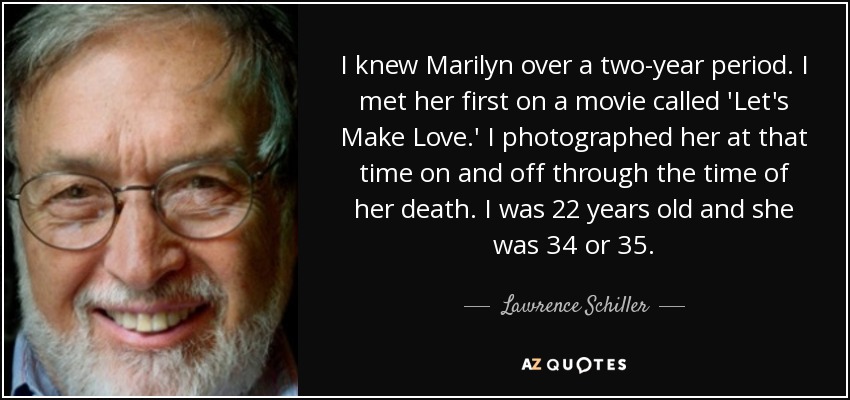 I knew Marilyn over a two-year period. I met her first on a movie called 'Let's Make Love.' I photographed her at that time on and off through the time of her death. I was 22 years old and she was 34 or 35. - Lawrence Schiller