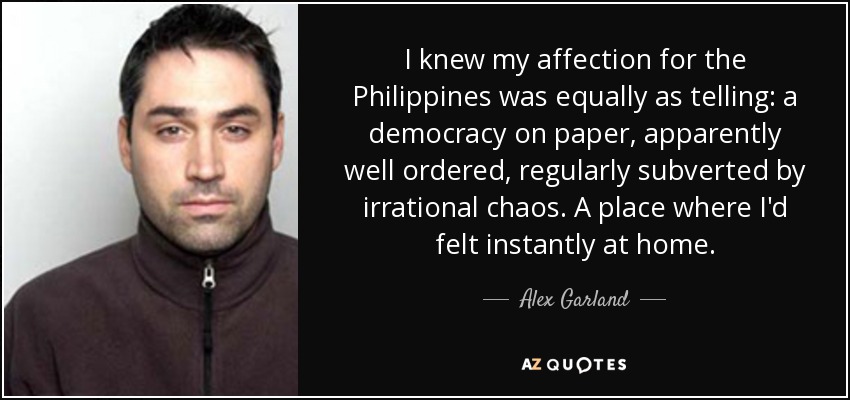 I knew my affection for the Philippines was equally as telling: a democracy on paper, apparently well ordered, regularly subverted by irrational chaos. A place where I'd felt instantly at home. - Alex Garland