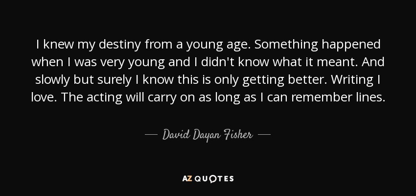 I knew my destiny from a young age. Something happened when I was very young and I didn't know what it meant. And slowly but surely I know this is only getting better. Writing I love. The acting will carry on as long as I can remember lines. - David Dayan Fisher