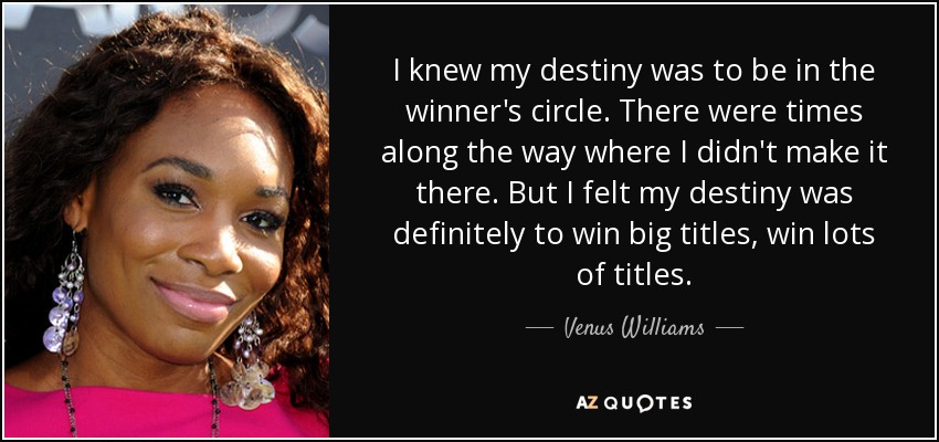 I knew my destiny was to be in the winner's circle. There were times along the way where I didn't make it there. But I felt my destiny was definitely to win big titles, win lots of titles. - Venus Williams