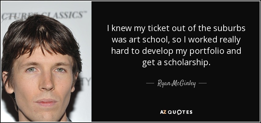 I knew my ticket out of the suburbs was art school, so I worked really hard to develop my portfolio and get a scholarship. - Ryan McGinley