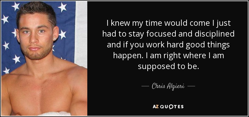 I knew my time would come I just had to stay focused and disciplined and if you work hard good things happen. I am right where I am supposed to be. - Chris Algieri