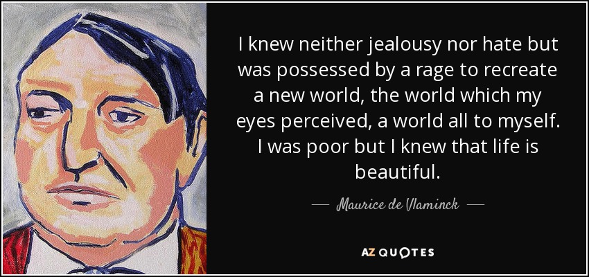 I knew neither jealousy nor hate but was possessed by a rage to recreate a new world, the world which my eyes perceived, a world all to myself. I was poor but I knew that life is beautiful. - Maurice de Vlaminck