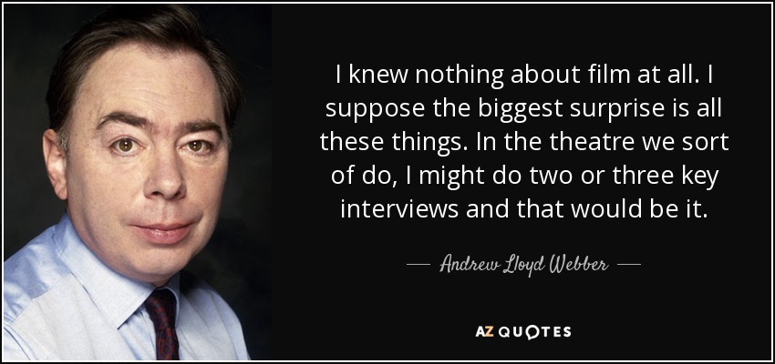 I knew nothing about film at all. I suppose the biggest surprise is all these things. In the theatre we sort of do, I might do two or three key interviews and that would be it. - Andrew Lloyd Webber