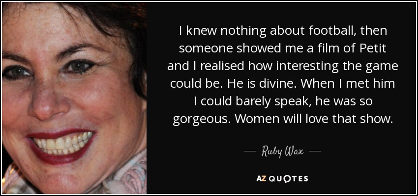 I knew nothing about football, then someone showed me a film of Petit and I realised how interesting the game could be. He is divine. When I met him I could barely speak, he was so gorgeous. Women will love that show. - Ruby Wax