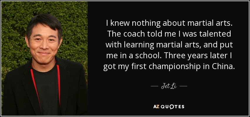 I knew nothing about martial arts. The coach told me I was talented with learning martial arts, and put me in a school. Three years later I got my first championship in China. - Jet Li