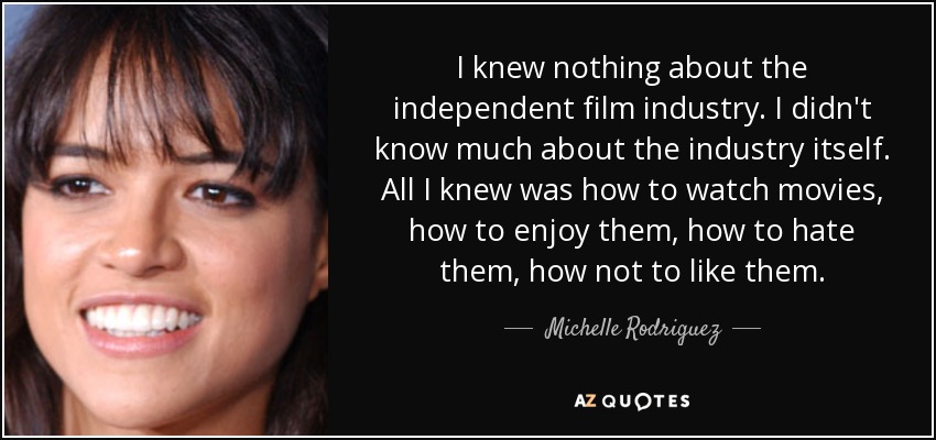 I knew nothing about the independent film industry. I didn't know much about the industry itself. All I knew was how to watch movies, how to enjoy them, how to hate them, how not to like them. - Michelle Rodriguez