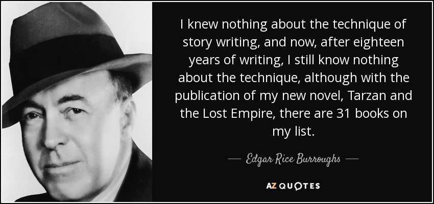 I knew nothing about the technique of story writing, and now, after eighteen years of writing, I still know nothing about the technique, although with the publication of my new novel, Tarzan and the Lost Empire, there are 31 books on my list. - Edgar Rice Burroughs