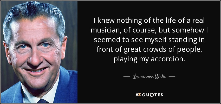 I knew nothing of the life of a real musician, of course, but somehow I seemed to see myself standing in front of great crowds of people, playing my accordion. - Lawrence Welk