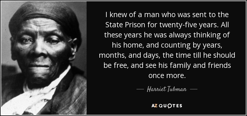 I knew of a man who was sent to the State Prison for twenty-five years. All these years he was always thinking of his home, and counting by years, months, and days, the time till he should be free, and see his family and friends once more. - Harriet Tubman