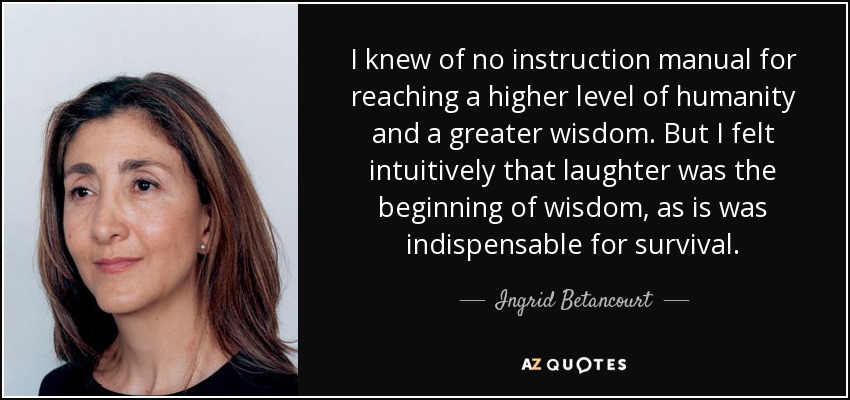 I knew of no instruction manual for reaching a higher level of humanity and a greater wisdom. But I felt intuitively that laughter was the beginning of wisdom, as is was indispensable for survival. - Ingrid Betancourt