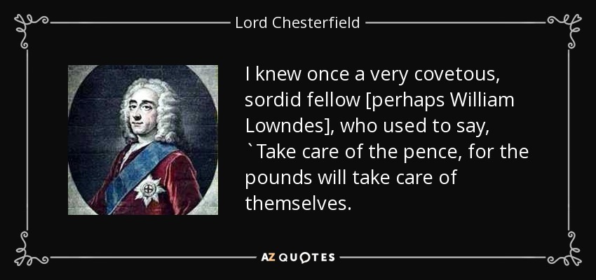 I knew once a very covetous, sordid fellow [perhaps William Lowndes], who used to say, `Take care of the pence, for the pounds will take care of themselves. - Lord Chesterfield