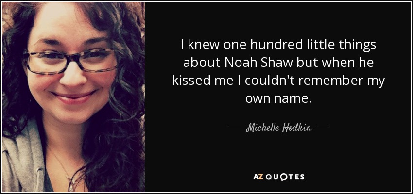 I knew one hundred little things about Noah Shaw but when he kissed me I couldn't remember my own name. - Michelle Hodkin