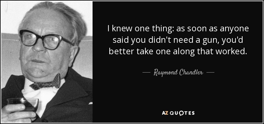 I knew one thing: as soon as anyone said you didn't need a gun, you'd better take one along that worked. - Raymond Chandler