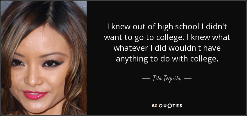 I knew out of high school I didn't want to go to college. I knew what whatever I did wouldn't have anything to do with college. - Tila Tequila