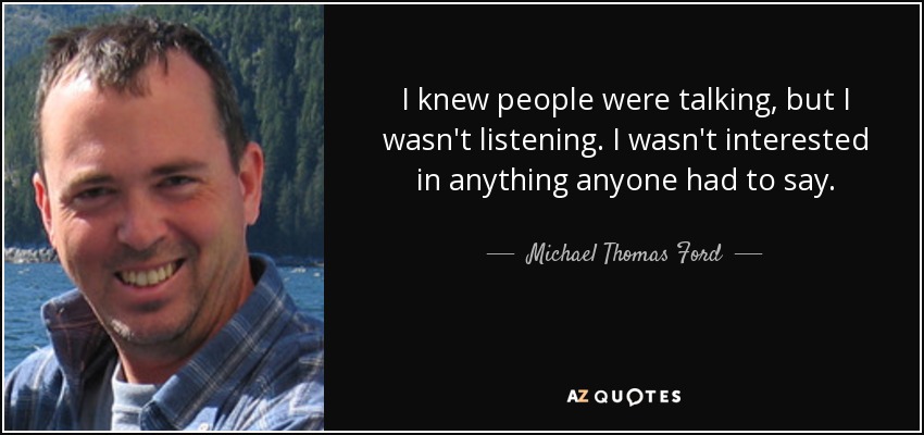 I knew people were talking, but I wasn't listening. I wasn't interested in anything anyone had to say. - Michael Thomas Ford