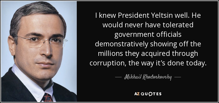 I knew President Yeltsin well. He would never have tolerated government officials demonstratively showing off the millions they acquired through corruption, the way it's done today. - Mikhail Khodorkovsky