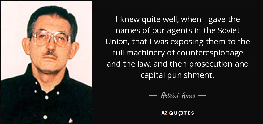 I knew quite well, when I gave the names of our agents in the Soviet Union, that I was exposing them to the full machinery of counterespionage and the law, and then prosecution and capital punishment. - Aldrich Ames