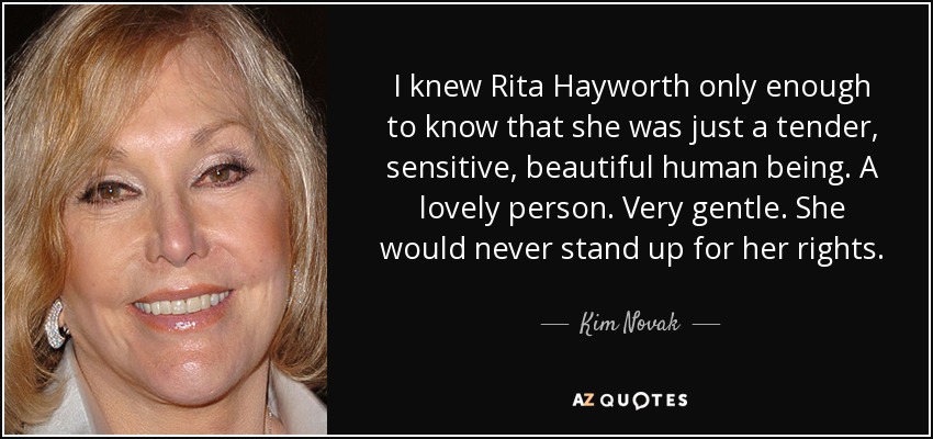 I knew Rita Hayworth only enough to know that she was just a tender, sensitive, beautiful human being. A lovely person. Very gentle. She would never stand up for her rights. - Kim Novak