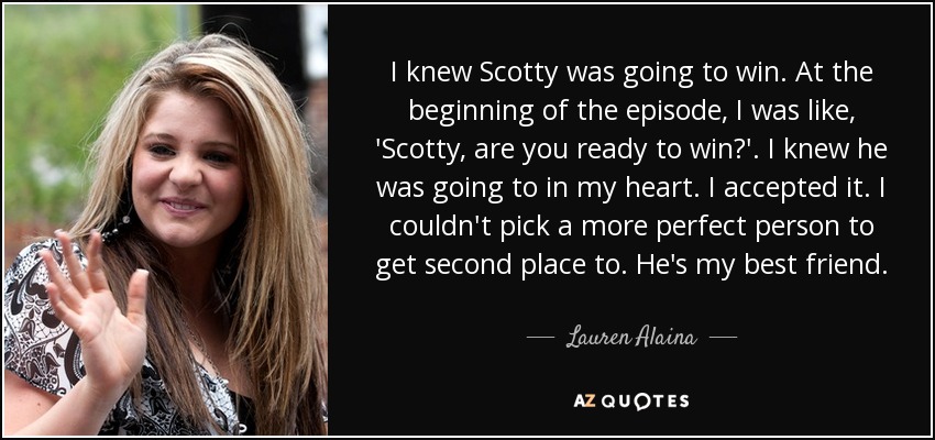 I knew Scotty was going to win. At the beginning of the episode, I was like, 'Scotty, are you ready to win?'. I knew he was going to in my heart. I accepted it. I couldn't pick a more perfect person to get second place to. He's my best friend. - Lauren Alaina