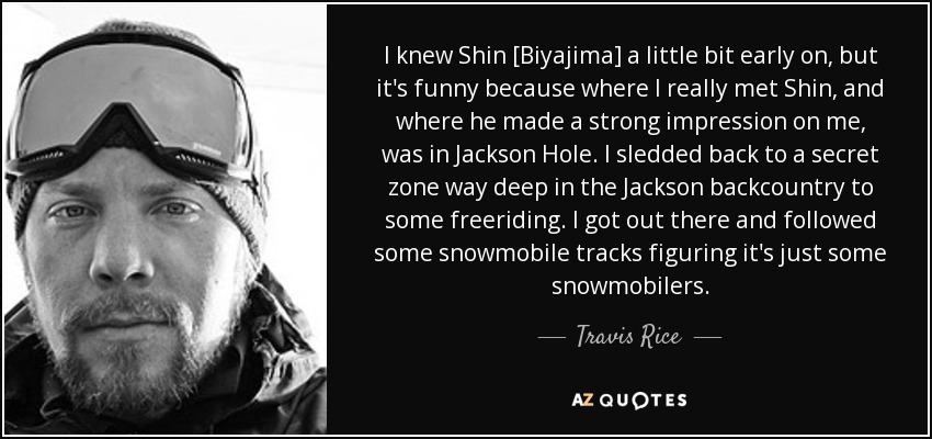I knew Shin [Biyajima] a little bit early on, but it's funny because where I really met Shin, and where he made a strong impression on me, was in Jackson Hole. I sledded back to a secret zone way deep in the Jackson backcountry to some freeriding. I got out there and followed some snowmobile tracks figuring it's just some snowmobilers. - Travis Rice