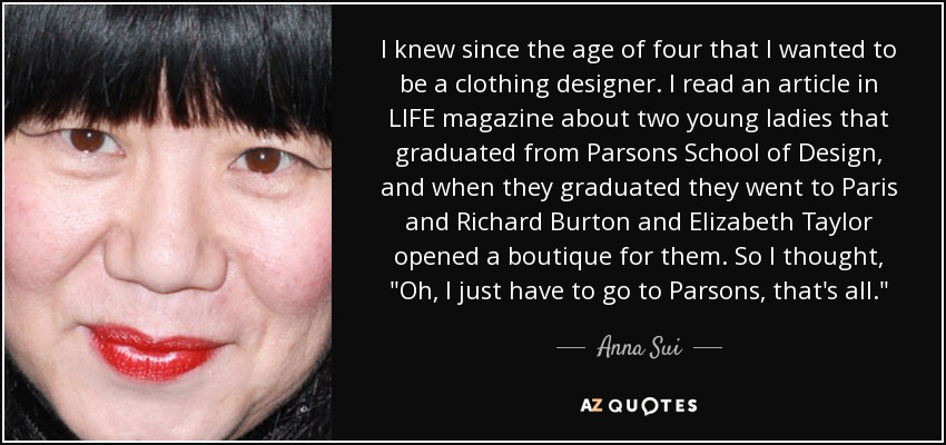 I knew since the age of four that I wanted to be a clothing designer. I read an article in LIFE magazine about two young ladies that graduated from Parsons School of Design, and when they graduated they went to Paris and Richard Burton and Elizabeth Taylor opened a boutique for them. So I thought, 