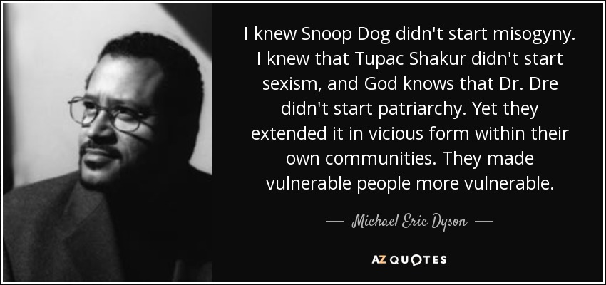 I knew Snoop Dog didn't start misogyny. I knew that Tupac Shakur didn't start sexism, and God knows that Dr. Dre didn't start patriarchy. Yet they extended it in vicious form within their own communities. They made vulnerable people more vulnerable. - Michael Eric Dyson