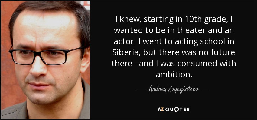 I knew, starting in 10th grade, I wanted to be in theater and an actor. I went to acting school in Siberia, but there was no future there - and I was consumed with ambition. - Andrey Zvyagintsev