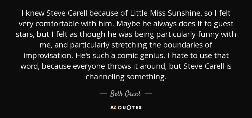 I knew Steve Carell because of Little Miss Sunshine, so I felt very comfortable with him. Maybe he always does it to guest stars, but I felt as though he was being particularly funny with me, and particularly stretching the boundaries of improvisation. He's such a comic genius. I hate to use that word, because everyone throws it around, but Steve Carell is channeling something. - Beth Grant