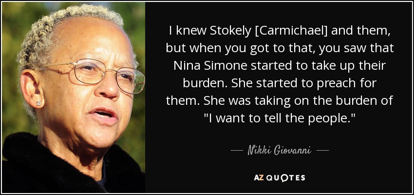 I knew Stokely [Carmichael] and them, but when you got to that, you saw that Nina Simone started to take up their burden. She started to preach for them. She was taking on the burden of 
