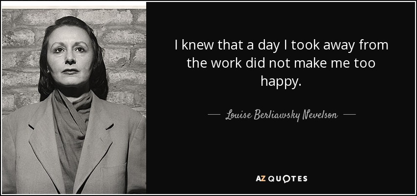 I knew that a day I took away from the work did not make me too happy. - Louise Berliawsky Nevelson