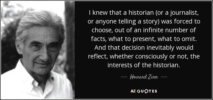 I knew that a historian (or a journalist, or anyone telling a story) was forced to choose, out of an infinite number of facts, what to present, what to omit. And that decision inevitably would reflect, whether consciously or not, the interests of the historian. - Howard Zinn