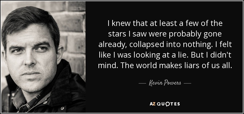 I knew that at least a few of the stars I saw were probably gone already, collapsed into nothing. I felt like I was looking at a lie. But I didn't mind. The world makes liars of us all. - Kevin Powers