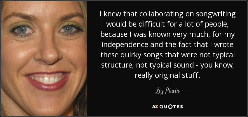 I knew that collaborating on songwriting would be difficult for a lot of people, because I was known very much, for my independence and the fact that I wrote these quirky songs that were not typical structure, not typical sound - you know, really original stuff. - Liz Phair